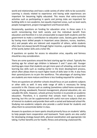 97
world and relationships and have a wide variety of other skills to be successful.
Learning is closely related to experience and having wide experiences are
important for becoming highly educated. This means that extra-curricular
activities such as participating in sports and joining clubs are important for
building skills in non-academic, but equally important areas, such as team work,
people management, project management and financial skills.
Occasionally, questions on funding for education arise. In these cases it is
worth remembering that both society and the individual benefit from
education and therefore it is not unreasonable to expect both students and the
government to make a contribution to education costs. Society gains benefits
by having more skilled people in important areas (doctors, nurses, teachers,
etc.) and people who are tolerant and respectful of others, while students
often (but not always) benefit through higher incomes, a greater understanding
of the world, better skills and a richer life.
If questions on quotas for access to education arise, equality and fairness
should be a key consideration.
There are some questions around the best starting age for school. Typically the
starting age for school age children is between 5 and 7 years old. Younger
starting ages mean that students can get more years of schooling, and can start
learning key skills such as reading earlier in the brain development process,
which often allows them to reach higher levels of skills later in life. It also frees
their parents/carers to re-join the workforce. The advantages of starting later
are students are more mature and there is less funding required for schools.
There are questions on whether schools should focus on just academic subjects
or other skills as well. A very wide range of skills is necessary for being
successful in life. Classes such as cooking (sometimes called home economics),
sewing, driving, woodwork, financial management, physical education, etc. are
valuable life skills. However, schools primary function is to provide an academic
education. Therefore, it is essential that schools main focus is academic
learning, but this can be supplemented with useful non-core subjects that are
of interest to students and provide them with a varied and balanced school life.
Studying non-academic subjects also provide a useful break for students and
allow them to concentrate better in class.
Answers to questions on team sports should primarily focus on students’ ability
to help people learn cooperation and teamwork. Team sports are also useful
for developing strategy based skills, physical coordination and appropriate risk
taking. Further benefits are for health, fitness and achieving a balanced life.
 