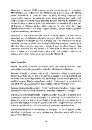98
There are occasionally IELTS questions on the role of memory in education.
Memorisation is a fundamental part of learning as it is necessary to be able to
retain information in order to learn all skills, including languages and
mathematics. However, memorisation is only a base skill and does not by itself
lead to people becoming highly educated because learning by memory only
allows students to draw on what they have previously experienced. A key part
of learning is thinking as this allows students to take what they have
remembered and use it in a wide range of contexts, a much wider range than
they have previously experienced.
Questions on the role of lectures also occasionally appear. Lectures are an
important way of delivering education in a cost effective way as they allow
many people to be taught at once. If exactly the same material needs to be
delivered to many people lectures are highly effective. However, they fail to be
effective when individual attention is required, such as when students have
individual problems. For this reason it is often best to deliver lectures that
teach principles and support students with small class tutorials or one-to-one
sessions where their individual problems can be addressed.
Topic Vocabulary
Formal education – Formal education refers to learning that has been
undertaken in schools, universities, and other educational institutions.
Primary, secondary (schools, education) – Secondary school is much more
formal than “high school” and is the correct language in writing. It should also
be noted that Junior High School and Senior High School should generally be
avoided because this distinction is not made in English speaking countries that
use IELTS (the UK, Australia, New Zealand etc.) and is an American term.
Tertiary (Institutions, Education) – Tertiary Institutions include any type of post-
school education, including universities, institutes and technical colleges.
Diploma/qualification/certificate – Diploma is often misused as a general term
covering all types of tertiary education. It is the name of a qualification that is
below the level of a degree. A certificate is the physical piece of paper that is
given by the institution while the qualification is the recognition by an institute
that the conditions for a particular level of achievement have been met.
Punishment/discipline – Punishment is designed to make people suffer,
discipline is designed to teach. Always use discipline when referring to
education and children.
 