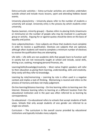 99
Extra-curricular activities – Extra-curricular activities are activities undertaken
outside school and include music lessons, sport and attending hobbies based
events.
University places/entry – University places refer to the number of students a
university will accept. University entry is the process by which students enter
university.
Quotas (women, minority groups) – Quotas refers to placing limits (maximums
or minimums) on the number of people who may be involved in a particular
group or activity. Arguing for or against quotas should be done on the basis of
equality and justice.
Core subjects/electives – Core subjects are those that students must complete
in order to receive a qualification. Electives are subjects that are optional,
although often students will need to complete a minimum number of electives
to receive the qualification they are attempting.
Life skills – Life skills are non-academic skills that people learn to function well
in society but are not necessarily taught at school and include, social skills,
driving a car, cooking, managing personal finances, etc.
Learning/skills/knowledge/creativity – Most native English speakers will refer
to their education as giving them learning, understanding, skills and creativity.
Only rarely will they refer to knowledge.
Learning by rote/memorising – Learning by rote is often used in a negative
context and implies a lack of thinking. Memorising is neutral and refers to the
process of memory and does not imply judgement.
On-line learning/distance learning – On-line learning refers to learning over the
Internet. Distance learning refers to learning at a different location from the
educational institution and in the past was often referred to as learning by
correspondence.
Co-educational – Co-educational refers to schools that accept students of both
sexes. Schools that only accept students of one gender are referred to as
single-sex schools.
Curriculum – The curriculum is the overall course provided by educational
institutions and typically includes many subjects.
 