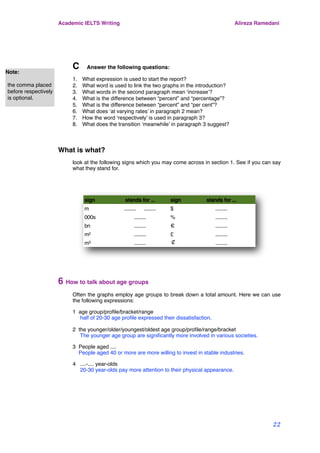 C Answer the following questions:
1. What expression is used to start the report?
2. What word is used to link the two graphs in the introduction?
3. What words in the second paragraph mean ‘increase’?
4. What is the difference between “percent” and “percentage”?
5. What is the difference between “percent” and “per cent”?
6. What does ‘at varying rates’ in paragraph 2 mean?
7. How the word ‘respectively’ is used in paragraph 3?
8. What does the transition ‘meanwhile’ in paragraph 3 suggest?
What is what?
look at the following signs which you may come across in section 1. See if you can say
what they stand for.
sign stands for ... sign stands for ...
m ......... ......... $ .........
000s ......... % .........
bn ......... € .........
m2 ......... £ .........
m3 ......... ￠ .........
6 How to talk about age groups
Often the graphs employ age groups to break down a total amount. Here we can use
the following expressions:
1 age group/proﬁle/bracket/range
half of 20-30 age proﬁle expressed their dissatisfaction.
2 the younger/older/youngest/oldest age group/proﬁle/range/bracket
The younger age group are signiﬁcantly more involved in various societies.
3 People aged ....
People aged 40 or more are more willing to invest in stable industries.
4 ....-.... year-olds
20-30 year-olds pay more attention to their physical appearance.
Academic IELTS Writing Alireza Ramedani
22
Note:
the comma placed
before respectively
is optional.
 