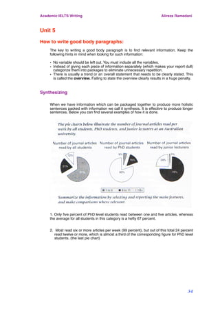 Unit 5
How to write good body paragraphs:
The key to writing a good body paragraph is to ﬁnd relevant information. Keep the
following hints in mind when looking for such information:
• No variable should be left out. You must include all the variables.
• Instead of giving each piece of information separately (which makes your report dull)
categorize them into packages to eliminate unnecessary repetition.
• There is usually a trend or an overall statement that needs to be clearly stated. This
is called the overview. Failing to state the overview clearly results in a huge penalty.
Synthesizing
When we have information which can be packaged together to produce more holistic
sentences packed with information we call it synthesis. It is effective to produce longer
sentences. Below you can ﬁnd several examples of how it is done.
1. Only ﬁve percent of PhD level students read between one and ﬁve articles, whereas
the average for all students in this category is a hefty 67 percent.
2. Most read six or more articles per week (99 percent), but out of this total 24 percent
read twelve or more, which is almost a third of the corresponding ﬁgure for PhD level
students. (the last pie chart)
Academic IELTS Writing Alireza Ramedani
34
 