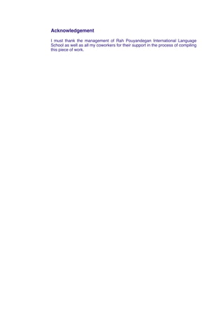 Acknowledgement
I must thank the management of Rah Pouyandegan International Language
School as well as all my coworkers for their support in the process of compiling
this piece of work.
 