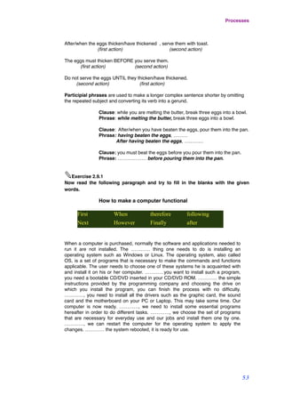 After/when the eggs thicken/have thickened , serve them with toast.
(ﬁrst action)! (second action)
The eggs must thicken BEFORE you serve them.
(ﬁrst action)! (second action)
Do not serve the eggs UNTIL they thicken/have thickened.
(second action) (ﬁrst action)
Participial phrases are used to make a longer complex sentence shorter by omitting
the repeated subject and converting its verb into a gerund.
Clause: while you are melting the butter, break three eggs into a bowl.
Phrase: while melting the butter, break three eggs into a bowl.
Clause: After/when you have beaten the eggs, pour them into the pan.
Phrase: having beaten the eggs, ………
After having beaten the eggs, …………
Clause: you must beat the eggs before you pour them into the pan.
Phrase: ……………… before pouring them into the pan.
✎Exercise 2.9.1
Now read the following paragraph and try to ﬁll in the blanks with the given
words.
How to make a computer functional
First When therefore following
Next However Finally after
When a computer is purchased, normally the software and applications needed to
run it are not installed. The ………… thing one needs to do is installing an
operating system such as Windows or Linux. The operating system, also called
OS, is a set of programs that is necessary to make the commands and functions
applicable. The user needs to choose one of these systems he is acquainted with
and install it on his or her computer. …………you want to install such a program,
you need a bootable CD/DVD inserted in your CD/DVD ROM. ………… the simple
instructions provided by the programming company and choosing the drive on
which you install the program, you can ﬁnish the process with no difﬁculty.
…………, you need to install all the drivers such as the graphic card, the sound
card and the motherboard on your PC or Laptop. This may take some time. Our
computer is now ready. …………, we need to install some essential programs
hereafter in order to do different tasks. …………, we choose the set of programs
that are necessary for everyday use and our jobs and install them one by one.
…………, we can restart the computer for the operating system to apply the
changes. ………… the system rebooted, it is ready for use.
Processes
53
 