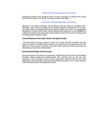 ! ! ! 1 We went to the beach because it was raining.
Probably the writer of this sentence does not mean "because" as people don't usually
go to the beach when it is raining. The writer should have written:
! ! ! 2 We went to the beach although it was raining.
Sentence 1 has made a cohesion and coherence error (as well as a vocabulary one).
"Because" does not join the ideas of the sentence together correctly and, as a result,
the reader does not understand what the writer wants to say. This is an exaggerated
example but it shows what I mean. Good cohesion and coherence is not noticeable as
it allows the writing to be read easily. Good cohesion and coherence also includes good
and appropriate paragraph usage.
Lexical Resource (the right words, the good words)
This area looks at the your choice of words. The marker will look at whether the right
words are used and whether they are used at the right time in the right place and in the
right way. To get a good mark here, the word choice should not only be accurate but
wide ranging, natural and sophisticated.
Grammatical Range and Accuracy:
Here the examiner will mark your appropriate, ﬂexible and accurate use of grammatical
structures. Many people are worried about their grammar but, as you can see,
grammar is only one section of four used to grade your writing. IELTS is much more
interested in communication rather than grammatical accuracy. It is, of course, still part
of the marking scheme and important as such.
 