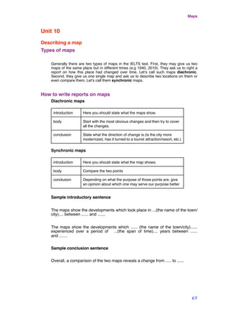 Unit 10
Describing a map
Types of maps
Generally there are two types of maps in the IELTS test. First, they may give us two
maps of the same place but in different times (e.g 1940, 2010). They ask us to right a
report on how this place had changed over time. Let’s call such maps diachronic.
Second, they give us one single map and ask us to describe two locations on them or
even compare them. Let’s call them synchronic maps.
How to write reports on maps
Diachronic maps
introduction Here you should state what the maps show.
body Start with the most obvious changes and then try to cover
all the changes.
conclusion State what the direction of change is (is the city more
modernized, has it turned to a tourist attraction/resort, etc.)
Synchronic maps
introduction Here you should state what the map shows.
body Compare the two points
conclusion Depending on what the purpose of those points are, give
an opinion about which one may serve our purpose better
Sample introductory sentence
The maps show the developments which took place in ...(the name of the town/
city).... between ...... and .......
The maps show the developments which ...... (the name of the town/city)......
experienced over a period of ...(the span of time).... years between ......
and .......
Sample conclusion sentence
Overall, a comparison of the two maps reveals a change from ..... to ......
Maps
65
 