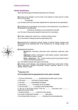 Useful Vocabulary
When describing maps the following expressions can be handy:
(of trees) to be chopped, to be cut down, to be cleared, to make way for, to make
room for, to be felled
! to be planted
e.g. The trees north of the river were chopped down to make way for new skyscrapers.
(of buildings) to be demolished, to be erased, to be knocked down, to be cleared, to
be destroyed, to be pulled down
! to be put up, to spring up, to be constructed, to be built
e.g. The rows of houses were cleared to make room for a new factory.
(of roads, railway lines, rivers) to run, a stretch of, along, across
e.g. A new stretch of railway was built running directly north.
(developments) to experience dramatic change, to witness change, changes were
implemented, to be substituted with, to be converted into, to undergo change, to be
renovated
(geographical directions)
Nouns:north, north-east, north-west, south, south-east, south-west, east,
west
Adjectives: northern, north-eastern, north-western, southern, south-eastern,
south-western, eastern, western
Other adjectives: The northernmost/southernmost/easternmost/
westernmost tip/extremity/point of ...
e.g. The northernmost tip of the island is full of trees.
(of places) rural landscape, urban landscape, coastal town, tourist resort, marina,
harbor, warehouse, industrial zone/estate, campus, woodland, banks of a river,
seaside, shores of a lake
✎Exercise 3.10.1
Fill in the blanks with the appropriate form of the verbs in brackets.
1. The row of old houses ................. (knocked down) to make way for a road.
2. The forest ................. (cut down) to build a railway.
3. The area ................. (redeveloped) completely.
4. The factory ................. (converted) into an art gallery.
5. The city center ................. (undergo) a total transformation.
6. The row of old terrace houses in the city ................. (pull down) and .................
(replace) by a block of ﬂats.
7. A sports complex ................. (construct) in the suburbs.
8. A number of spectacular changes ................. (take place)
9. The whole center of the town ................. (transform) by new developments.
Academic IELTS Writing
66
 