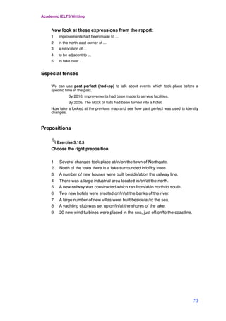 Now look at these expressions from the report:
1 improvements had been made to ...
2 in the north-east corner of ...
3 a relocation of ...
4 to be adjacent to ...
5 to take over ...
Especial tenses
We can use past perfect (had+pp) to talk about events which took place before a
speciﬁc time in the past.
! By 2010, improvements had been made to service facilities.
! By 2005, The block of ﬂats had been turned into a hotel.
Now take a looked at the previous map and see how past perfect was used to identify
changes.
Prepositions
✎Exercise 3.10.3
Choose the right preposition.
1 Several changes took place at/in/on the town of Northgate.
2 North of the town there is a lake surrounded in/of/by trees.
3 A number of new houses were built beside/at/on the railway line.
4 There was a large industrial area located in/on/at the north.
5 A new railway was constructed which ran from/at/in north to south.
6 Two new hotels were erected on/in/at the banks of the river.
7 A large number of new villas were built beside/at/to the sea.
8 A yachting club was set up on/in/at the shores of the lake.
9 20 new wind turbines were placed in the sea, just off/on/to the coastline.
Academic IELTS Writing
70
 
