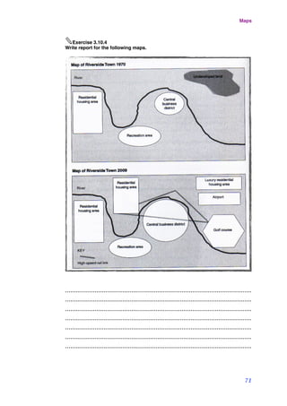 ✎Exercise 3.10.4
Write report for the following maps.
...........................................................................................................
...........................................................................................................
...........................................................................................................
...........................................................................................................
...........................................................................................................
...........................................................................................................
...........................................................................................................
Maps
71
 