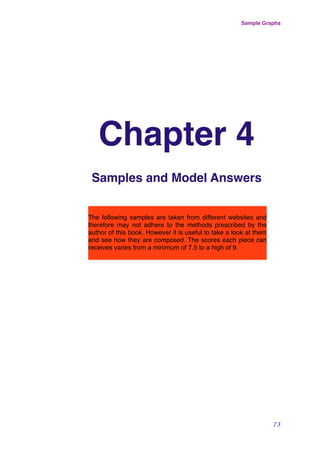 Chapter 4
Samples and Model Answers
Sample Graphs
73
The following samples are taken from different websites and
therefore may not adhere to the methods prescribed by the
author of this book. However it is useful to take a look at them
and see how they are composed. The scores each piece can
receives varies from a minimum of 7.5 to a high of 9.
 