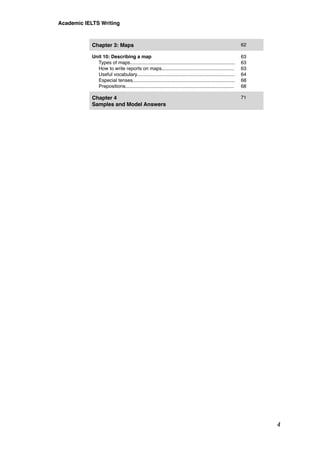 Chapter 3: Maps 62
Unit 10: Describing a map
Types of maps..............................................................................
How to write reports on maps......................................................
Useful vocabulary.........................................................................
Especial tenses............................................................................
Prepositions.................................................................................
63
63
63
64
68
68
Chapter 4
Samples and Model Answers
71
Academic IELTS Writing
4
 