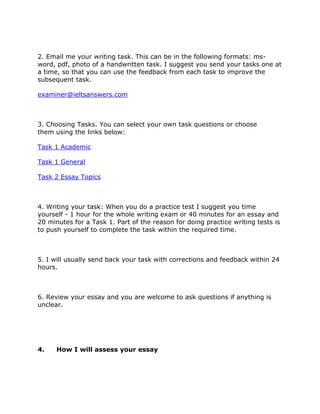 2. Email me your writing task. This can be in the following formats: ms-
word, pdf, photo of a handwritten task. I suggest you send your tasks one at
a time, so that you can use the feedback from each task to improve the
subsequent task.
examiner@ieltsanswers.com
3. Choosing Tasks. You can select your own task questions or choose
them using the links below:
Task 1 Academic
Task 1 General
Task 2 Essay Topics
4. Writing your task: When you do a practice test I suggest you time
yourself - 1 hour for the whole writing exam or 40 minutes for an essay and
20 minutes for a Task 1. Part of the reason for doing practice writing tests is
to push yourself to complete the task within the required time.
5. I will usually send back your task with corrections and feedback within 24
hours.
6. Review your essay and you are welcome to ask questions if anything is
unclear.
4. How I will assess your essay
 