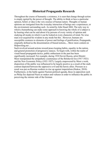 Historical Propaganda Research
Throughout the course of humanity s existence, it is seen that change through action
is simply ignited by the power of thought. The ability to think or have a particular
opinion, belief, or idea is the very essence of human nature. Thoughts or human
opinions are instigated from the everyday interaction of beings one s experiences, or
the environment surrounding such. As noted by John Stuart Mill, The only way in
which a humanbeing can make some approach to knowing the whole of a subject is
by hearing what can be said about it by persons of every variety of opinion and
studying all modes in which it can be looked at every characters of mind. No wise
man ever acquired his wisdom in any mode but this . However, humans are
susceptible creatures to elements of power and feelings of gratification, Propaganda,
originally defined as the dissemination of biased notions,... Show more content on
Helpwriting.net ...
Such revolved around actions toward peace keeping habits, equality in the nation,
and general promotion of progressive stances. To begin with, within the realm of
visual based propaganda tactics, public enthusiasm in the past has been
significantly increased. For example, during 1918 Soviet Russia, artist Dimitri
Moor manipulated the antipathetic countenance of the Bolshevik Era (1917 1921)
and the New Economic Policy (1921 1927). Largely empowered by Moor s work,
disposition of the public was influenced to be largely positive as a result of the stark
contrast depicted between the oppressive evil and the heroic allies. Pressure as a
result was put on Russian workers to rise up against imperialism (Stukoe, 2010) .
Furthermore, in the battle against Nazism political agenda, those in opposition such
as Philip Zec depicted Nazis as snakes and vultures in order to influence the public in
perceiving the sinister side of the German
 