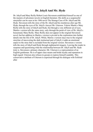 Dr. Jekyll And Mr. Hyde
Dr. Jekyll and Mary Reilly Robert Louis Stevenson established himself as one of
the masters of adventure novels in English literature. His skills as a suspenseful
storyteller can be seen in his 1886 novel The Strange Case of Dr. Jekyll and Mr.
Hyde. Stevenson tells the story of the Dr. Jekyll and his murderous alter ego Mr.
Hyde, through the eyes of Dr. Jekyll s lawyer Mr. Utterson. Valerie Martin s Mary
Reilly tells the story of Jekyll and Hyde, but through a very different set of eyes.
Martin s version tells the same story, only through the point of view of Dr. Jekyll s
housemaid, Mary Reilly. Mary Reilly does not appear in the original Stevenson
novel, but her addition in Martin s version is pivotal to the exploration into further
details into the life of Dr. Jekyll. While, Martin s version stays true to the original
storyline of uncovering the dark instinctual part of Jekyll, it adds an emotional
aspect to the story that is excluded from the original version. Stevenson s version
tells the story of Jekyll and Hyde through nightmarish imagery. Leaving the reader in
suspense and questioning what the relationship between Dr. Jekyll and Mr. Hyde
truly is. Stevenson s primary character, Mr. Utterson is a representation of an
English gentleman. He is of upper class means and holds loyalty and reputation in
high regard. Utterson also refuses to gossip or express himself candidly. This
conservative attribute of Utterson is expressed through his dialogue with Enfieled
after
 