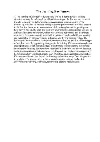 The Learning Environment
1. The learning environment is dynamic and will be different for each training
situation. Among the individual variables that can impact the learning environment
include personality traits (especially extraversion) and communication styles.
Personality traits and differences among individual participants will be most evident
in the first few hours, or perhaps sessions, of the training because the participants
have not yet had time to relax into their new environment. Learningstyles will also be
different among the participants, which will showcase personality trait differences
even more. A trainer can easily work with a variety of people and different learning
and personality styles by developing a dynamic and diverse training system. The
learning environment should be one that promotes inclusivity, to allow different types
of people to have the opportunity to engage in the training. Communication styles can
create problems, which trainers do need to understand when designing the learning
environment. Ensuring that people can interact with the trainer and provide feedback
will minimize problems that arise when people do not express their concerns openly.
Listening carefully to all participants, even when they have a complaint, is essential.
Environmental factors that impact the learning environment range from temperature
to aesthetics. Participants need to be comfortable during training, or else their
concentration will wane. Therefore, temperature needs to be maintained
 
