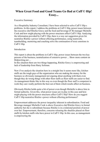 When Great Food and Good Teams Go Bad at CafГ© Hip!
Essay...
Executive Summary
As a Hospitality Industry Consultant, I have been selected to solve CafГ© Hip s
problems. In this report, I address the problems at CafГ© Hip, power issues between
the executive chef Ritchie Gravy and the food and beverage (F B) manager Michelle
Cook and how might playing with the power structures affect CafГ© Hip. Analyzing
the information provided by CafГ© Hip, there is a way out suggestion given for
neutralize Ritchie s power without effecting performance, using teamwork,
teambuilding, mentoring and coaching solve the continuation of toxic emotions in
CafГ© Hip.
Introduction
This report is about the problems in CafГ© Hip, power issues between the two key
persons of the business, neutralization of extensive power ... Show more content on
Helpwriting.net ...
In this situation there are two things happening, Ritchie Gravy is empowering and
lack of leadership from Harry Soliman.
Now if we analysis the situation here in a straight line it seems more like, kitchen
staffs are the tough guys of the organization who are making the money for the
business so obviously management not arguing about anything with them even
though they do wrong things with other floor staffs as floor staffs are easier to find.
As management thinks like in this way so even though the floor staff is competent in
work they can t really perform the best out of them which results affect on business.
Obviously Ritchie holds quite a bit of power even though Michelle is above him in
formal authority. Given this, what power issues are in play in this case and how
might playing with the power structures affect CafГ© Hip? How do you suggest
CafГ© Hip neutralize Ritchie s power without effecting performance?
Empowerment addresses the power inequality inherent in subordination. Food and
Beverage manager Michelle Cook is above Executive chef Ritchie Gravy in formal
authority but she is subordinate because Ritchie is in a relational position of power
over her. Empowerment, therefore, concerns releasing the shackles placed on floor
staffs by kitchen staffs who have power in CafГ© Hip. In this case, as management
is empowering the
 