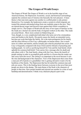 The Grapes of Wrath Essays
The Grapes of Wrath The Grapes of Wrath is set in the horrible stage of our
American history, the Depression. Economic, social, and historical surroundings
separate the common man of America into basically the rich and poor. A basic
theme is that man turns against one another in a selfish pride to only protect
themselves. For example, the landowners create a system in which migrants are
treated like animals and pushed along from one roadside camp to the next. They
are denied decent wages and forced to turn against their fellow scramblers to
simply survive. The Grapes of Wrath tells the story of two types of families in that
the Joads are a factual one and the body of migrant workers as the other. The Joads
are actual blood... Show more content on Helpwriting.net ...
Tom, though, is a very complicated individual who turns out to be a tremendous
asset and burden to the family. His parole causes the family an unneeded worry,
but does get work that helps the family. He is the main protagonist for his family
and the main follower of Jim Casy s philosophy on human nature. Jim is much
more of a talker and idealist, and he actually puts what he preached into action. Jim
Casy is frequently compared with Jesus Christ and his lifestyle of preaching and
leading people. As well as sacrificing himself for Tom and the Joad family which
upholds his common held belief. Tom carries Jim s message after his death and
aids others with it. The Joad family, along with Jim Casy, shows the benefit of
people uniting in order to accomplish goals and this is a lesson that the reader can
take away from this novel. The setting is so important to the novel because it sets
the role and background of the characters. View of the Depression then come from
a man just off of parole or a grandfather who is getting old and to weak to be the
backbone of the family. The Depression that has hit nailed the common man and
jobs are scarce. This is the binding factor between everyone in the novel that most
people are down in the dumps. The main theme of the book is the character of
people in that time. How people bonded and rejected one another in a time of such
hardship and demoralization. I think every character played a part in the
 