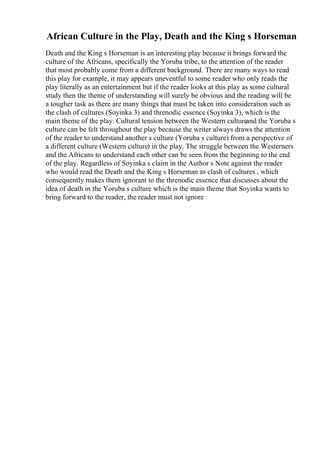 African Culture in the Play, Death and the King s Horseman
Death and the King s Horseman is an interesting play because it brings forward the
culture of the Africans, specifically the Yoruba tribe, to the attention of the reader
that most probably come from a different background. There are many ways to read
this play for example, it may appears uneventful to some reader who only reads the
play literally as an entertainment but if the reader looks at this play as some cultural
study then the theme of understanding will surely be obvious and the reading will be
a tougher task as there are many things that must be taken into consideration such as
the clash of cultures (Soyinka 3) and threnodic essence (Soyinka 3), which is the
main theme of the play. Cultural tension between the Western cultureand the Yoruba s
culture can be felt throughout the play because the writer always draws the attention
of the reader to understand another s culture (Yoruba s culture) from a perspective of
a different culture (Western culture) in the play. The struggle between the Westerners
and the Africans to understand each other can be seen from the beginning to the end
of the play. Regardless of Soyinka s claim in the Author s Note against the reader
who would read the Death and the King s Horseman as clash of cultures , which
consequently makes them ignorant to the threnodic essence that discusses about the
idea of death in the Yoruba s culture which is the main theme that Soyinka wants to
bring forward to the reader, the reader must not ignore
 