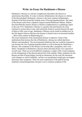 Write An Essay On Hashimoto s Disease
Hashimoto s Disease is a chronic Lymphocytic thyroiditis also known as
autoimmune thyroiditis. It is due to chronic inflammation; the disease is a failure
of the thyroid gland. Hashimoto s disease is the most common inflammatory
disorder of the thyroid and the leading cause of having hypothyroidism. The name
of the disease came from a Japanese surgeon named Hashimoto Hakaru. Hakaru
first described the chronic disease as Struma Lymphomatosa in a pathology report
in the year 1912. Hashimoto s Disease is a genetic trait and found to be more
common in women then in men; and commonly found in women between the ages
of thirty to fifty years of age. Hashimoto s Disease can be found in children too; in
the first degree relatives that have the disease is found to have an increased incident.
... Show more content on Helpwriting.net ...
The exact mechanism of the autoimmune disease is unknown. Some of the
medications that increase the risk of Hashimoto s disease are called interferon,
lithium, and amiodaron. The environmental radiations that one would be exposed to
can increase the risk of getting hypothyroidism as well as having the Hashimoto s
Disease. The symptoms of the disease can develop after a pregnancy and a viral
illness. Symptoms of Hashimoto s disease tend to develop slowly over a period of
several years. There are several different symptoms a couple of the visual symptoms
are the enlargement of the thyroid and growth of the nodular. Other symptoms for the
disease are that of being fatigue, having an intolerance for the cold, the menstrual
cycle changes as well as infertility, can have an unexplained weight gain can happen
and many more symptoms. There are some experiences of the patient having
tenderness and prolonged pain, but pain is not a common symptom of the
 