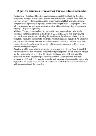 Digestive Enzymes Breakdown Various Macromolecules
Background Objectives: Digestive enzymes are present throughout the digestive
system and are used to breakdown various macromolecules obtained from food. An
enzymes activity is dependent upon the temperature and pH at which it is present.
Enzymes work optimally at specific temperature and pH levels. The purpose of this
lab is to examine various enzymes to determine which substrates they digest, and at
which pH they work optimally.
Methods: The enzymes amylase, pepsin, and trypsin were each mixed with the
substrates starch and albumin at pH levels of 2, 7, and 9. At 10 min intervals, the
starch mixtures were treated with lugol s solution and the albumin mixtures with
biuret and ninhydrin solutions to determine whether digestion occurred. An unknown
enzyme was then added to starch and albumin at the various pH and the same tests
were performed to determine the identity of the unknown enzyme. ... Show more
content on Helpwriting.net ...
Amylase at pH 2 showed presence of starch, whereas at pH levels 7 and 9 revealed
absence of starch. The biuret test indicated undigested protein for all enzymes except
for the pepsin solution at pH 2 at 30 minutes contained short polypeptides. The
ninhydrin test with amylase at pH 2 showed absence of amino acids, and their
presence at pH 7 and 9. For pepsin, tests showed presence of amino acids, conversely
trypsin had no amino acids present. The unknown exhibited similar results to trypsin
with the exception of the ninhydrin
 