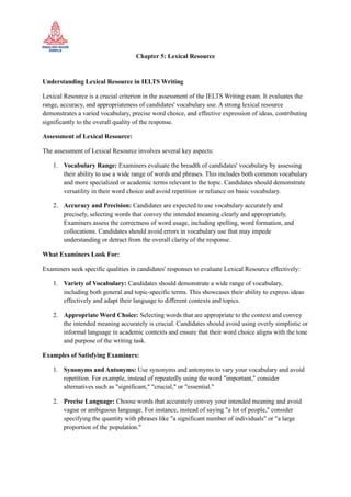 Chapter 5: Lexical Resource
Understanding Lexical Resource in IELTS Writing
Lexical Resource is a crucial criterion in the assessment of the IELTS Writing exam. It evaluates the
range, accuracy, and appropriateness of candidates' vocabulary use. A strong lexical resource
demonstrates a varied vocabulary, precise word choice, and effective expression of ideas, contributing
significantly to the overall quality of the response.
Assessment of Lexical Resource:
The assessment of Lexical Resource involves several key aspects:
1. Vocabulary Range: Examiners evaluate the breadth of candidates' vocabulary by assessing
their ability to use a wide range of words and phrases. This includes both common vocabulary
and more specialized or academic terms relevant to the topic. Candidates should demonstrate
versatility in their word choice and avoid repetition or reliance on basic vocabulary.
2. Accuracy and Precision: Candidates are expected to use vocabulary accurately and
precisely, selecting words that convey the intended meaning clearly and appropriately.
Examiners assess the correctness of word usage, including spelling, word formation, and
collocations. Candidates should avoid errors in vocabulary use that may impede
understanding or detract from the overall clarity of the response.
What Examiners Look For:
Examiners seek specific qualities in candidates' responses to evaluate Lexical Resource effectively:
1. Variety of Vocabulary: Candidates should demonstrate a wide range of vocabulary,
including both general and topic-specific terms. This showcases their ability to express ideas
effectively and adapt their language to different contexts and topics.
2. Appropriate Word Choice: Selecting words that are appropriate to the context and convey
the intended meaning accurately is crucial. Candidates should avoid using overly simplistic or
informal language in academic contexts and ensure that their word choice aligns with the tone
and purpose of the writing task.
Examples of Satisfying Examiners:
1. Synonyms and Antonyms: Use synonyms and antonyms to vary your vocabulary and avoid
repetition. For example, instead of repeatedly using the word "important," consider
alternatives such as "significant," "crucial," or "essential."
2. Precise Language: Choose words that accurately convey your intended meaning and avoid
vague or ambiguous language. For instance, instead of saying "a lot of people," consider
specifying the quantity with phrases like "a significant number of individuals" or "a large
proportion of the population."
 