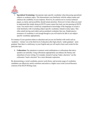 3. Specialized Terminology: Incorporate topic-specific vocabulary when discussing specialized
subjects or academic topics. This demonstrates your familiarity with the subject matter and
enhances the credibility of your response. However, be cautious not to overuse technical
jargon, as clarity and accessibility should remain priorities. However it is here when you need
to understand that simply doing an IELTS course cannot fast track you into passing an IELTS
exam. You need to have a relatively comprehensive knowledge of the language or at least a
wide familiarity with it including subject-specific vocabulary related to many topics. This
often entails having read widely and accumulated vocabulary that way. Simple passive
awareness of vocabulary is not enough though as you will need to be able to use subject-
specific vocabulary appropriately.
For instance if your question relates to education and you are not familiar with words such as
‘academic’, ‘tertiary’ (as in the third level of education after high school), ‘under-graduate’, ‘post-
graduate’ then there is a deficiency in your English and you will need to learn such words for this
particular topic.
4. Collocations: Pay attention to common word combinations or collocations that native
speakers use naturally. Using collocations appropriately can enhance the fluency and
naturalness of your writing. For example, instead of saying "make a decision," use the
collocation "reach a decision" for a more idiomatic expression.
By demonstrating a varied vocabulary, precise word choice, and accurate usage of vocabulary,
candidates can effectively satisfy examiners and achieve a higher score in the Lexical Resource
criterion of the IELTS Writing exam.
 