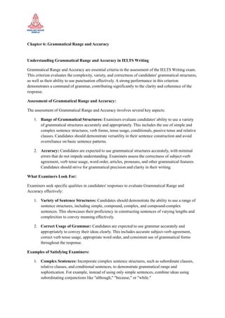 Chapter 6: Grammatical Range and Accuracy
Understanding Grammatical Range and Accuracy in IELTS Writing
Grammatical Range and Accuracy are essential criteria in the assessment of the IELTS Writing exam.
This criterion evaluates the complexity, variety, and correctness of candidates' grammatical structures,
as well as their ability to use punctuation effectively. A strong performance in this criterion
demonstrates a command of grammar, contributing significantly to the clarity and coherence of the
response.
Assessment of Grammatical Range and Accuracy:
The assessment of Grammatical Range and Accuracy involves several key aspects:
1. Range of Grammatical Structures: Examiners evaluate candidates' ability to use a variety
of grammatical structures accurately and appropriately. This includes the use of simple and
complex sentence structures, verb forms, tense usage, conditionals, passive tense and relative
clauses. Candidates should demonstrate versatility in their sentence construction and avoid
overreliance on basic sentence patterns.
2. Accuracy: Candidates are expected to use grammatical structures accurately, with minimal
errors that do not impede understanding. Examiners assess the correctness of subject-verb
agreement, verb tense usage, word order, articles, pronouns, and other grammatical features.
Candidates should strive for grammatical precision and clarity in their writing.
What Examiners Look For:
Examiners seek specific qualities in candidates' responses to evaluate Grammatical Range and
Accuracy effectively:
1. Variety of Sentence Structures: Candidates should demonstrate the ability to use a range of
sentence structures, including simple, compound, complex, and compound-complex
sentences. This showcases their proficiency in constructing sentences of varying lengths and
complexities to convey meaning effectively.
2. Correct Usage of Grammar: Candidates are expected to use grammar accurately and
appropriately to convey their ideas clearly. This includes accurate subject-verb agreement,
correct verb tense usage, appropriate word order, and consistent use of grammatical forms
throughout the response.
Examples of Satisfying Examiners:
1. Complex Sentences: Incorporate complex sentence structures, such as subordinate clauses,
relative clauses, and conditional sentences, to demonstrate grammatical range and
sophistication. For example, instead of using only simple sentences, combine ideas using
subordinating conjunctions like "although," "because," or "while."
 