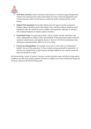 2. Verb Tense Accuracy: Ensure consistency and accuracy in verb tense usage throughout the
response. Pay attention to the context and timeline of events to select the appropriate tense.
Avoid unnecessary shifts in tense that may confuse the reader or disrupt the flow of the
writing.
3. Subject-Verb Agreement: Ensure that subjects and verbs agree in number and person.
Singular subjects should be paired with singular verbs, and plural subjects should be paired
with plural verbs. Be vigilant for errors in subject-verb agreement, especially in sentences
with compound subjects or complex sentence structures.
4. Punctuation Usage: Use punctuation marks, such as commas, periods, semicolons, and
colons, appropriately to enhance clarity and readability. Proper punctuation helps to structure
sentences, indicate pauses, and separate clauses or items in a list. Review punctuation rules
and practice using punctuation effectively in your writing.
5. Correct use of prepositions: For example, if you were to write ‘John was interested to*
football’, the use of the preposition ‘to’ here is clearly wrong and should be replaced by ‘in’.
Incorrect use of prepositions is quite frequent amongst students for less common words and
topics and should be avoided.
By demonstrating a variety of sentence structures, accurate grammar usage, and effective punctuation,
candidates can effectively satisfy examiners and achieve a higher score in the Grammatical Range and
Accuracy criterion of the IELTS Writing exam.
 