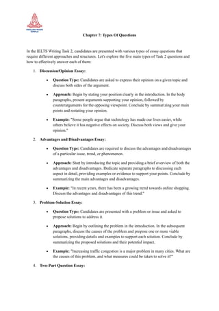 Chapter 7: Types Of Questions
In the IELTS Writing Task 2, candidates are presented with various types of essay questions that
require different approaches and structures. Let's explore the five main types of Task 2 questions and
how to effectively answer each of them:
1. Discussion/Opinion Essay:
• Question Type: Candidates are asked to express their opinion on a given topic and
discuss both sides of the argument.
• Approach: Begin by stating your position clearly in the introduction. In the body
paragraphs, present arguments supporting your opinion, followed by
counterarguments for the opposing viewpoint. Conclude by summarizing your main
points and restating your opinion.
• Example: "Some people argue that technology has made our lives easier, while
others believe it has negative effects on society. Discuss both views and give your
opinion."
2. Advantages and Disadvantages Essay:
• Question Type: Candidates are required to discuss the advantages and disadvantages
of a particular issue, trend, or phenomenon.
• Approach: Start by introducing the topic and providing a brief overview of both the
advantages and disadvantages. Dedicate separate paragraphs to discussing each
aspect in detail, providing examples or evidence to support your points. Conclude by
summarizing the main advantages and disadvantages.
• Example: "In recent years, there has been a growing trend towards online shopping.
Discuss the advantages and disadvantages of this trend."
3. Problem-Solution Essay:
• Question Type: Candidates are presented with a problem or issue and asked to
propose solutions to address it.
• Approach: Begin by outlining the problem in the introduction. In the subsequent
paragraphs, discuss the causes of the problem and propose one or more viable
solutions, providing details and examples to support each solution. Conclude by
summarizing the proposed solutions and their potential impact.
• Example: "Increasing traffic congestion is a major problem in many cities. What are
the causes of this problem, and what measures could be taken to solve it?"
4. Two-Part Question Essay:
 