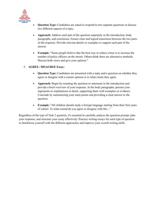 • Question Type: Candidates are asked to respond to two separate questions or discuss
two different aspects of a topic.
• Approach: Address each part of the question separately in the introduction, body
paragraphs, and conclusion. Ensure clear and logical transitions between the two parts
of the response. Provide relevant details or examples to support each part of the
answer.
• Example: "Some people believe that the best way to reduce crime is to increase the
number of police officers on the streets. Others think there are alternative methods.
Discuss both views and give your opinion."
5. AGREE / DISAGREE Essay:
• Question Type: Candidates are presented with a topic and a question on whether they
agree or disagree with a certain opinion or to what extent they agree
• Approach: Begin by restating the question or statement in the introduction and
provide a brief overview of your response. In the body paragraphs, present your
arguments or explanations in detail, supporting them with examples or evidence.
Conclude by summarizing your main points and providing a clear answer to the
question.
• Example: "All children should study a foreign language starting from their first years
of school. To what extend do you agree or disagree with this...”
Regardless of the type of Task 2 question, it's essential to carefully analyze the question prompt, plan
your response, and structure your essay effectively. Practice writing essays for each type of question
to familiarize yourself with the different approaches and improve your overall writing skills.
 