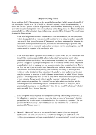 Chapter 9: Getting Started
If your goal is to do IELTS to go to university, you will often need a 6.5 which is equivalent to B2. If
you are studying English in an ESL (English as a Second Language) school then you should try to
ensure that you are a genuine B2 level. By genuine we mean that rather than insisting on moving up a
level to the academic management when you clearly may not be (being placed in a B1 class when you
are actually B2 is a different matter) focus on becoming a genuine B2 level student. This would mean
for example things such as:
1. Look at all the grammar that a B2 student should know and make sure you are comfortable
with it. You can do tests in your school, with your tutor or even online to see how successful
you are with these items of grammar. If for example you do not understand the future perfect
and cannot answer questions related to it, this indicates a weakness in your grammar. The
future perfect is not as commonly used as other verb tenses but it is something that a real B2
student would be expected to be comfortable with.
2. Look at all the different topics that are covered in B2 course books. Are you comfortable with
those? Often certain students in ESL schools believe that ‘real learning’ is only when
grammar is studied and the heavy use of grammatical terminology e.g. ‘infinitive’, ‘reflexive
pronoun’ as opposed to perhaps reading a text rich in vocabulary about a certain subject and
expanding their lexis or engaging in a one hour conversation class on a certain topic. This is
far from true and if you are reading texts about education, business, history, science or having
conversations about them and expanding your vocabulary and ability to discuss (be it in
written or verbal form) about these topics this will actually be more useful to you then just
studying grammar in isolation. In the IELTS exam, you will never be asked ‘What is the past
perfect?’, however you may have to write an essay which involves successfully writing about
a topic including the appropriate subject-specific vocabulary including the correct
collocations and prepositions. For example if you are being asked to write about whether
something should be banned and you wrote ‘I think this law should be destroyed’, this is
grammatically incorrect as you should write ‘I think this law should be abolished’. ‘Abolish’
collocates with ‘law’, ‘destroy’ does not.
3. Read newspaper articles regularly and compile a vocabulary list including collocations e.g.
for education we cannot say ‘make an exam’, but ‘take an exam’or ‘do an exam’. Also the
prepositions that go after certain verbs and adjectives. For example we cannot say ‘Tim was
fascinated to Roman history’, we would have to use ‘by’ rather than ‘to’ i.e. ‘Tim was
fascinated by* Roman history’.
4. Do an IELTS course if you can or hire a qualified and experienced teacher with good
feedback who can teach you specific IELTS techniques and give you feedback on your
writing. Also you can use software or apps that check how grammatically correct your writing
 