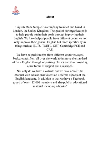 About
'English Made Simple is a company founded and based in
London, the United Kingdom. The goal of our organization is
to help people attain their goals through improving their
English. We have helped people from different countries not
only improve their general English but more specifically in
things such as IELTS, TOEFL, OET, Cambridge FCE and
CAE.
We have helped students from different countries, ages,
backgrounds from all over the world to improve the standard
of their English through organizing classes and also providing
other forms of support and assistance.
Not only do we have a website but we have a YouTube
channel with educational videos on different aspects of the
English language. In addition to that we have a Facebook
group of over 112,000 members and also publish educational
material including e-books.'
 