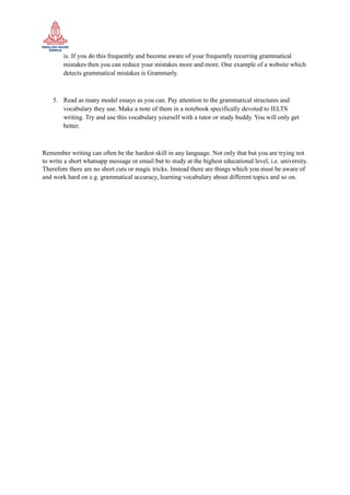 is. If you do this frequently and become aware of your frequently recurring grammatical
mistakes then you can reduce your mistakes more and more. One example of a website which
detects grammatical mistakes is Grammarly.
5. Read as many model essays as you can. Pay attention to the grammatical structures and
vocabulary they use. Make a note of them in a notebook specifically devoted to IELTS
writing. Try and use this vocabulary yourself with a tutor or study buddy. You will only get
better.
Remember writing can often be the hardest skill in any language. Not only that but you are trying not
to write a short whatsapp message or email but to study at the highest educational level, i.e. university.
Therefore there are no short cuts or magic tricks. Instead there are things which you must be aware of
and work hard on e.g. grammatical accuracy, learning vocabulary about different topics and so on.
 