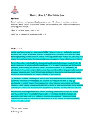 Chapter 11: Essay 1: Problem- Solution Essay
Question:
For a long time art has been considered an essential part of all cultures in the world. However,
nowadays people’s values have changed, and we tend to consider science, technology and business
more important than arts.
What do you think are the causes of this?
What can be done to draw people’s attention to art?
Model answer:
Art has long been regarded as a cornerstone of global cultures, serving as a medium for expression,
reflection, and cultural preservation. However, contemporary societal values have witnessed a shift
towards prioritizing disciplines such as science, technology, and business over the arts. This essay will
explore the underlying causes of this trend and propose strategies to reignite public interest in the arts.
Several factors have contributed to the diminishing significance of art in modern society. Firstly, the
rapid advancement in science and technology has led to an increased emphasis on practical, tangible
outcomes, overshadowing the perceived abstract and subjective nature of art. Furthermore, the
globalization of economies has propelled a greater focus on skills and knowledge deemed essential for
economic competitiveness, with STEM (Science, Technology, Engineering, and Mathematics) fields
often receiving more attention and funding compared to arts education.
To reverse this trend and rekindle public interest in art, several measures can be implemented. Firstly,
educational institutions should integrate arts education into core curricula from an early age,
emphasizing its intrinsic value in fostering creativity, critical thinking, and emotional intelligence.
Moreover, public awareness campaigns and initiatives should be launched to highlight the societal and
cultural significance of art, showcasing its role in promoting diversity, empathy, and social cohesion.
In conclusion, while the prioritization of science, technology, and business over the arts reflects
evolving societal values, concerted efforts are needed to reverse this trend. By integrating arts
education, raising awareness of its importance, fostering interdisciplinary collaborations, and
enhancing accessibility, we can revitalize public interest in art and reaffirm its status as something
very important for society.
This is a band 8 answer.
Let’s analyse it:
 