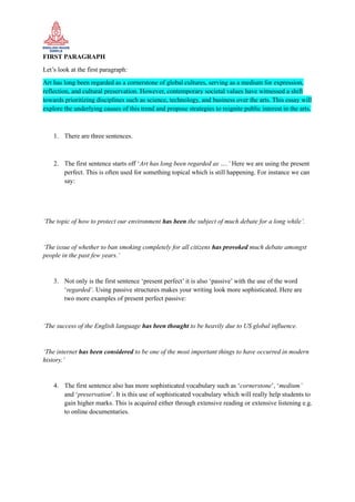 FIRST PARAGRAPH
Let’s look at the first paragraph:
Art has long been regarded as a cornerstone of global cultures, serving as a medium for expression,
reflection, and cultural preservation. However, contemporary societal values have witnessed a shift
towards prioritizing disciplines such as science, technology, and business over the arts. This essay will
explore the underlying causes of this trend and propose strategies to reignite public interest in the arts.
1. There are three sentences.
2. The first sentence starts off ‘Art has long been regarded as ….’ Here we are using the present
perfect. This is often used for something topical which is still happening. For instance we can
say:
‘The topic of how to protect our environment has been the subject of much debate for a long while’.
‘The issue of whether to ban smoking completely for all citizens has provoked much debate amongst
people in the past few years.’
3. Not only is the first sentence ‘present perfect’ it is also ‘passive’ with the use of the word
‘regarded’. Using passive structures makes your writing look more sophisticated. Here are
two more examples of present perfect passive:
‘The success of the English language has been thought to be heavily due to US global influence.
‘The internet has been considered to be one of the most important things to have occurred in modern
history.’
4. The first sentence also has more sophisticated vocabulary such as ‘cornerstone’, ‘medium’
and ‘preservation’. It is this use of sophisticated vocabulary which will really help students to
gain higher marks. This is acquired either through extensive reading or extensive listening e.g.
to online documentaries.
 