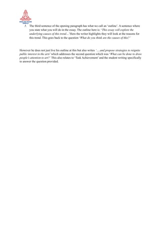 5. The third sentence of the opening paragraph has what we call an ‘outline’. A sentence where
you state what you will do in the essay. The outline here is: ‘This essay will explore the
underlying causes of this trend…’Here the writer highlights they will look at the reasons for
this trend. This goes back to the question ‘What do you think are the causes of this?’
However he does not just live his outline at this but also writes ‘….and propose strategies to reignite
public interest in the arts’ which addresses the second question which was ‘What can be done to draw
people’s attention to art?’ This also relates to ‘Task Achievement’ and the student writing specifically
to answer the question provided.
 