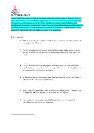 SECOND PARAGRAPH
Several factors have contributed to the diminishing significance of art in modern society. Firstly, the
rapid advancement in science and technology has led to an increased emphasis on practical, tangible
outcomes, overshadowing the perceived abstract and subjective nature of art. Furthermore, the
globalization of economies has propelled a greater focus on skills and knowledge deemed essential for
economic competitiveness, with STEM (Science, Technology, Engineering, and Mathematics) fields
often receiving more attention and funding compared to arts education.
It has 3 sentences1
2. It has ‘paragraph focus’, in that it is only focused on the causes for the decline in art
and not potential solutions.
3. The first sentence uses the ‘present perfect’ and introduces the paragraph by saying
‘Several factors have contributed to the diminishing significance of art in modern
society’
4. The first sentence rather than saying the ‘decreasing importance’ or ‘decreasing
popularity’ uses words with a similar meaning but less common and therefore more
‘sophisticated’ i.e. ‘diminishing significance’.
5. In the second sentence the sentence starts with the connector ‘Firstly’, this relates to
coherence and is what examiners like to see.
6. It uses the present perfect with ‘have led to an increased emphasis…’ Notice the use
of the present perfect in things which are topical and still ongoing.
7. The vocabulary is more sophisticated including ‘advancement’, ‘tangible’,
‘overshadowing’and ‘subjective’ and so on.
 