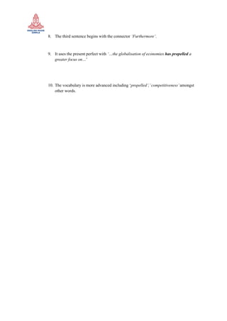 8. The third sentence begins with the connector ‘Furthermore’.
9. It uses the present perfect with ‘…the globalisation of economies has propelled a
greater focus on…’
10. The vocabulary is more advanced including ‘propelled’,’competitiveness’amongst
other words.
 