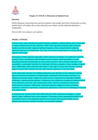 Chapter 11: ESSAY 2: Discussion & Opinion Essay
Question:
Online education is becoming more and more popular. Some people claim that e-learning has so many
benefits that it will replace face-to-face education soon. Others say that traditional education is
irreplaceable.
Discuss both views and give your opinion.
MODELANSWER:
In recent years, online education has gained immense popularity, sparking debates about its potential
to replace traditional face-to-face education. While some argue that e-learning offers numerous
benefits and will inevitably supplant traditional education, others contend that the traditional
classroom experience is irreplaceable. This essay will examine both perspectives and provide my
opinion on the matter.
Proponents of online education argue that it offers numerous advantages over traditional classroom
learning. Firstly, e-learning provides flexibility and convenience, allowing students to access
educational materials and participate in courses from anywhere with an internet connection. This
accessibility is particularly beneficial for individuals with busy schedules or those residing in remote
areas. Additionally, online education often offers a wide range of courses and resources, enabling
learners to pursue their interests and tailor their learning experience to suit their needs.
On the other hand, advocates for traditional education assert that face-to-face interaction and the
physical classroom environment are indispensable components of the learning experience. In a
traditional classroom setting, students have direct access to instructors for immediate feedback,
clarification, and personalized guidance. Furthermore, the collaborative learning environment fosters
social interaction, teamwork, and communication skills, which are essential for personal and
professional development. Additionally, traditional education emphasizes hands-on learning
experiences, laboratory experiments, and practical applications, which may be challenging to replicate
in an online format.
In conclusion my opinion is that while online education offers significant advantages, it cannot
entirely replace traditional face-to-face education. E-learning provides unparalleled flexibility and
accessibility, however, the traditional classroom environment offers unique benefits, such as
interpersonal interaction, hands-on learning, and immediate feedback.
 