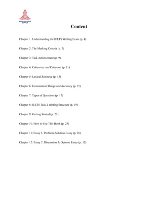 Content
Chapter 1: Understanding the IELTS Writing Exam (p. 4)
Chapter 2: The Marking Criteria (p. 7)
Chapter 3: Task Achievement (p. 9)
Chapter 4: Coherence and Cohesion (p. 11)
Chapter 5: Lexical Resource (p. 13)
Chapter 6: Grammatical Range and Accuracy (p. 15)
Chapter 7: Types of Questions (p. 17)
Chapter 8: IELTS Task 2 Writing Structure (p. 19)
Chapter 9: Getting Started (p. 23)
Chapter 10: How to Use This Book (p. 25)
Chapter 11: Essay 1: Problem-Solution Essay (p. 26)
Chapter 12: Essay 2: Discussion & Opinion Essay (p. 32)
 