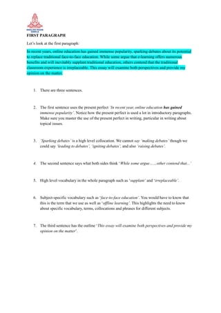FIRST PARAGRAPH
Let’s look at the first paragraph:
In recent years, online education has gained immense popularity, sparking debates about its potential
to replace traditional face-to-face education. While some argue that e-learning offers numerous
benefits and will inevitably supplant traditional education, others contend that the traditional
classroom experience is irreplaceable. This essay will examine both perspectives and provide my
opinion on the matter.
1. There are three sentences.
2. The first sentence uses the present perfect ‘In recent year, online education has gained
immense popularity’. Notice how the present perfect is used a lot in introductory paragraphs.
Make sure you master the use of the present perfect in writing, particular in writing about
topical issues.
3. ‘Sparking debates’ is a high level collocation. We cannot say ‘making debates’ though we
could say ‘leading to debates’, ‘igniting debates’, and also ‘raising debates’.
4. The second sentence says what both sides think ‘While some argue……other contend that...’
5. High level vocabulary in the whole paragraph such as ‘supplant’ and ‘irreplaceable’.
6. Subject-specific vocabulary such as ‘face-to-face education’. You would have to know that
this is the term that we use as well as ‘offline learning’. This highlights the need to know
about specific vocabulary, terms, collocations and phrases for different subjects.
7. The third sentence has the outline ‘This essay will examine both perspectives and provide my
opinion on the matter’.
 