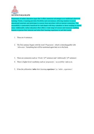 SECOND PARAGRAPH
Proponents of online education argue that it offers numerous advantages over traditional classroom
learning. Firstly, e-learning provides flexibility and convenience, allowing students to access
educational materials and participate in courses from anywhere with an internet connection. This
accessibility is particularly beneficial for individuals with busy schedules or those residing in remote
areas. Additionally, online education often offers a wide range of courses and resources, enabling
learners to pursue their interests and tailor their learning experience to suit their needs.
1. There are 4 sentences.
2. The first sentence begins with the word ‘Proponents’, which is interchangeable with
‘Advocates’. Something that will be mentioned again later on in the book.
3. There are connectors such as ‘Firstly’ (2nd
sentence) and ‘Additionally’ (4th
sentence)
4. There is higher level vocabulary such as ‘proponents’, ‘accessibility’ and so on.
5. It has the collocation ‘tailor their learning experience’ i.e. ‘tailor…experience’.
 