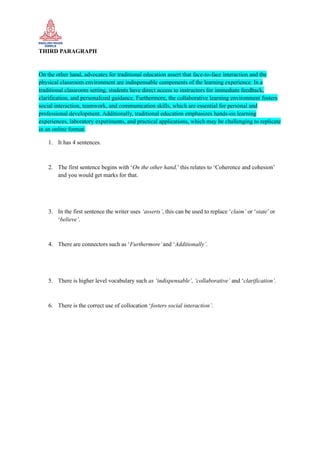 THIRD PARAGRAPH
On the other hand, advocates for traditional education assert that face-to-face interaction and the
physical classroom environment are indispensable components of the learning experience. In a
traditional classroom setting, students have direct access to instructors for immediate feedback,
clarification, and personalized guidance. Furthermore, the collaborative learning environment fosters
social interaction, teamwork, and communication skills, which are essential for personal and
professional development. Additionally, traditional education emphasizes hands-on learning
experiences, laboratory experiments, and practical applications, which may be challenging to replicate
in an online format.
1. It has 4 sentences.
2. The first sentence begins with ‘On the other hand,’ this relates to ‘Coherence and cohesion’
and you would get marks for that.
3. In the first sentence the writer uses ‘asserts’, this can be used to replace ‘claim’ or ‘state’ or
‘believe’.
4. There are connectors such as ‘Furthermore’and ‘Additionally’.
5. There is higher level vocabulary such as ‘indispensable’, ‘collaborative’ and ‘clarification’.
6. There is the correct use of collocation ‘fosters social interaction’.
 