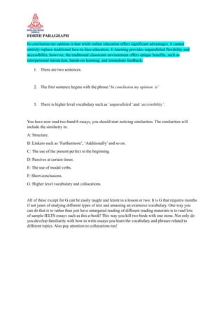 FORTH PARAGRAPH
In conclusion my opinion is that while online education offers significant advantages, it cannot
entirely replace traditional face-to-face education. E-learning provides unparalleled flexibility and
accessibility, however, the traditional classroom environment offers unique benefits, such as
interpersonal interaction, hands-on learning, and immediate feedback.
1. There are two sentences.
2. The first sentence begins with the phrase ‘In conclusion my opinion is’
3. There is higher level vocabulary such as ‘unparalleled’ and ‘accessibility’.
You have now read two band 8 essays, you should start noticing similarities. The similarities will
include the similarity in:
A: Structure.
B: Linkers such as ‘Furthermore’, ‘Additionally’ and so on.
C: The use of the present perfect in the beginning.
D: Passives at certain times.
E: The use of modal verbs.
F: Short conclusions.
G: Higher level vocabulary and collocations.
All of these except for G can be easily taught and learnt in a lesson or two. It is G that requires months
if not years of studying different types of text and amassing an extensive vocabulary. One way you
can do that is to rather than just have untargeted reading of different reading materials is to read lots
of sample IELTS essays such as this e-book! This way you kill two birds with one stone. Not only do
you develop familiarity with how to write essays you learn the vocabulary and phrases related to
different topics. Also pay attention to collocations too!
 