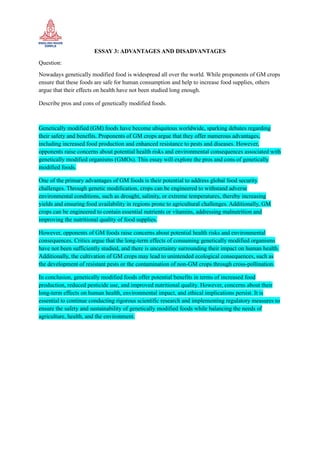 ESSAY 3: ADVANTAGES AND DISADVANTAGES
Question:
Nowadays genetically modified food is widespread all over the world. While proponents of GM crops
ensure that these foods are safe for human consumption and help to increase food supplies, others
argue that their effects on health have not been studied long enough.
Describe pros and cons of genetically modified foods.
Genetically modified (GM) foods have become ubiquitous worldwide, sparking debates regarding
their safety and benefits. Proponents of GM crops argue that they offer numerous advantages,
including increased food production and enhanced resistance to pests and diseases. However,
opponents raise concerns about potential health risks and environmental consequences associated with
genetically modified organisms (GMOs). This essay will explore the pros and cons of genetically
modified foods.
One of the primary advantages of GM foods is their potential to address global food security
challenges. Through genetic modification, crops can be engineered to withstand adverse
environmental conditions, such as drought, salinity, or extreme temperatures, thereby increasing
yields and ensuring food availability in regions prone to agricultural challenges. Additionally, GM
crops can be engineered to contain essential nutrients or vitamins, addressing malnutrition and
improving the nutritional quality of food supplies.
However, opponents of GM foods raise concerns about potential health risks and environmental
consequences. Critics argue that the long-term effects of consuming genetically modified organisms
have not been sufficiently studied, and there is uncertainty surrounding their impact on human health.
Additionally, the cultivation of GM crops may lead to unintended ecological consequences, such as
the development of resistant pests or the contamination of non-GM crops through cross-pollination.
In conclusion, genetically modified foods offer potential benefits in terms of increased food
production, reduced pesticide use, and improved nutritional quality. However, concerns about their
long-term effects on human health, environmental impact, and ethical implications persist. It is
essential to continue conducting rigorous scientific research and implementing regulatory measures to
ensure the safety and sustainability of genetically modified foods while balancing the needs of
agriculture, health, and the environment.
 