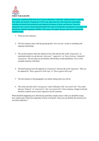 FIRST PARAGRAPH
Genetically modified (GM) foods have become ubiquitous worldwide, sparking debates regarding
their safety and benefits. Proponents of GM crops argue that they offer numerous advantages,
including increased food production and enhanced resistance to pests and diseases. However,
opponents raise concerns about potential health risks and environmental consequences associated with
genetically modified organisms (GMOs). This essay will explore the pros and cons of genetically
modified foods.
1. There are four sentences.
2. The first sentence starts with the present perfect ‘have become’ as this is something still
ongoing (continuing).
3. The second sentence states the opinion of one side and uses the words ‘proponents’, as
mentioned earlier we can also use ‘advocates’, ‘supporters’, or ‘those in favour’ instead of
‘proponents’. Be sure that you are familiar with all these words and phrases. Try to write
example sentences with them.
4. The third sentence uses the opposite of ‘proponents’ and uses the word ‘opponents’. This can
be replaced by ‘Those opposed to GM crops’ or ‘Those against GM crops’
5. The last sentence in the paragraph is an outline stating what you will do.
6. The writer uses the word ‘consequences’ and it collocates with ‘associated with’. You could
also use ‘linked to’ or ‘connected to’, but ‘associated with’ is less common, a longer word and
therefore could be seen as more impressive by the examiner.
What should be happening now after having read three sample essays is that you should be seeing
how similar each of them are especially in terms of structure. Once you can identify the structure you
can easily replicate it.
 