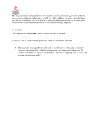 This may seem fairly simple and obvious but sometimes some IELTS students, especially under the
stress of exam conditions, might replace ‘to’ with ‘for’. This could cost you marks especially if you
have the bad luck of being marked by a harsh or judgemental examiner as some can be, particularly
those with little experience of other cultures or have not learnt foreign languages.
If you wrote:
‘GM crops can be engineered for contain essential nutrients or vitamins…’
It would be clear to a native-speaker you are not a native or that there is a mistake.
5. The vocabulary here is good with words such as ‘modification’, ‘withstand’, ‘availability’,
‘prone to’ and ‘malnutrition’. Also the writer uses the verb ‘addressing’malnutrition. To
‘address’ a problem is to face it or to deal with it. This is not so frequently used as ‘deal’ with
so could earn you more marks.
 