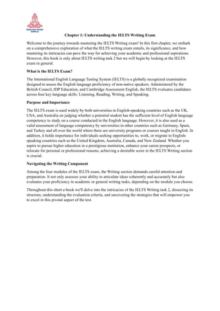 Chapter 1: Understanding the IELTS Writing Exam
Welcome to the journey towards mastering the IELTS Writing exam! In this first chapter, we embark
on a comprehensive exploration of what the IELTS writing exam entails, its significance, and how
mastering its intricacies can pave the way for achieving your academic and professional aspirations.
However, this book is only about IELTS writing task 2 but we will begin by looking at the IELTS
exam in general.
What is the IELTS Exam?
The International English Language Testing System (IELTS) is a globally recognized examination
designed to assess the English language proficiency of non-native speakers. Administered by the
British Council, IDP Education, and Cambridge Assessment English, the IELTS evaluates candidates
across four key language skills: Listening, Reading, Writing, and Speaking.
Purpose and Importance
The IELTS exam is used widely by both universities in English-speaking countries such as the UK,
USA, and Australia on judging whether a potential student has the sufficient level of English language
competency to study on a course conducted in the English language. However, it is also used as a
valid assessment of language competency by universities in other countries such as Germany, Spain,
and Turkey and all over the world where there are university programs or courses taught in English. In
addition, it holds importance for individuals seeking opportunities to, work, or migrate to English-
speaking countries such as the United Kingdom, Australia, Canada, and New Zealand. Whether you
aspire to pursue higher education in a prestigious institution, enhance your career prospects, or
relocate for personal or professional reasons, achieving a desirable score in the IELTS Writing section
is crucial.
Navigating the Writing Component
Among the four modules of the IELTS exam, the Writing section demands careful attention and
preparation. It not only assesses your ability to articulate ideas coherently and accurately but also
evaluates your proficiency in academic or general writing tasks, depending on the module you choose.
Throughout this short e-book we'll delve into the intricacies of the IELTS Writing task 2, dissecting its
structure, understanding the evaluation criteria, and uncovering the strategies that will empower you
to excel in this pivotal aspect of the test.
 