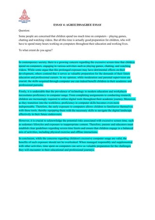 ESSAY 4: AGREE/DISAGREE ESSAY
Question:
Some people are concerned that children spend too much time on computers – playing games,
chatting and watching videos. But all this time is actually good preparation for children, who will
have to spend many hours working on computers throughout their education and working lives.
To what extent do you agree?
In contemporary society, there is a growing concern regarding the excessive screen time that children
spend on computers, engaging in various activities such as playing games, chatting, and watching
videos. While some argue that this prolonged exposure may have detrimental effects on their
development, others contend that it serves as valuable preparation for the demands of their future
education and professional careers. In my opinion, while moderation and parental supervision are
crucial, the skills acquired through computer use can indeed benefit children in their academic and
professional pursuits.
Firstly, it is undeniable that the prevalence of technology in modern education and workplaces
necessitates proficiency in computer usage. From completing assignments to conducting research,
children are increasingly required to utilize digital tools throughout their academic journey. Moreover,
as they transition into the workforce, proficiency in computer skills becomes even more
indispensable. Therefore, the early exposure to computers allows children to familiarize themselves
with these tools, thereby equipping them with the necessary skills to navigate the digital landscape
effectively in their future endeavours.
However, it is crucial to acknowledge the potential risks associated with excessive screen time, such
as sedentary lifestyles and exposure to inappropriate content. Therefore, parents and educators must
establish clear guidelines regarding screen time limits and ensure that children engage in a balanced
mix of activities, including physical exercise and offline interactions.
In conclusion, while the concerns regarding children's excessive computer usage are valid, the
benefits of such exposure should not be overlooked. When managed responsibly and supplemented
with other activities, time spent on computers can serve as valuable preparation for the challenges
they will encounter in their educational and professional journeys.
 