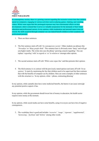 FIRST PARAGRAPH
In contemporary society, there is a growing concern regarding the excessive screen time that children
spend on computers, engaging in various activities such as playing games, chatting, and watching
videos. While some argue that this prolonged exposure may have detrimental effects on their
development, others contend that it serves as valuable preparation for the demands of their future
education and professional careers. In my opinion, while moderation and parental supervision are
crucial, the skills acquired through computer use can indeed benefit children in their academic and
professional pursuits.
1. There are three sentences.
2. The first sentence starts off with ‘In contemporary society’. Other students use phrases like
‘Nowadays’or ‘Many people think’. This sentence here is obviously more ‘fancy’ and will get
you higher marks. The writer also uses the phrase ‘growing concern regarding’. You can
replace ‘regarding’ with ‘in regards to’ or ‘in relation to’amongst other options.
3. The second sentence starts off with ‘While some argue that’ and then presents their opinion.
4. The third sentence is in contrast with the previously stated opinion and starts off with ‘In my
opinion’. It starts by mentioning the fact that children need to be supervised but then contrasts
that with the benefits of computer use by children. Here are some examples of other sentences
with this structure i.e. ‘In my opinion, white + phrase, contrasting phrasing’
In my opinion, while cannabis does have some medicinal benefits, the harms it can cause outweigh
any potential positive aspects it has.
In my opinion, while the government should invest lots of money in education, the health sector
requires more money at the moment.
In my opinion, while social media can have some benefits, using it in excess can have lots of negative
consequences.
5. The vocabulary here is good and includes ‘excessive’, ‘usage’, ‘exposure’, ‘supplemented’,
‘harnessing’, ‘facilitate’and ‘holistic’ among other words.
 