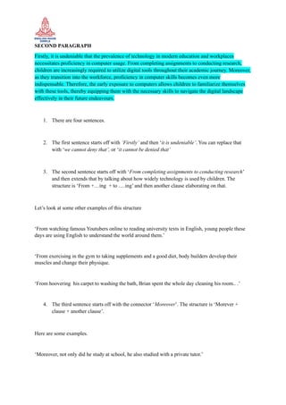 SECOND PARAGRAPH
Firstly, it is undeniable that the prevalence of technology in modern education and workplaces
necessitates proficiency in computer usage. From completing assignments to conducting research,
children are increasingly required to utilize digital tools throughout their academic journey. Moreover,
as they transition into the workforce, proficiency in computer skills becomes even more
indispensable. Therefore, the early exposure to computers allows children to familiarize themselves
with these tools, thereby equipping them with the necessary skills to navigate the digital landscape
effectively in their future endeavours.
1. There are four sentences.
2. The first sentence starts off with ‘Firstly’ and then ‘it is undeniable’. You can replace that
with ‘we cannot deny that’, or ‘it cannot be denied that’
3. The second sentence starts off with ‘From completing assignments to conducting research’
and then extends that by talking about how widely technology is used by children. The
structure is ‘From +…ing + to ….ing’ and then another clause elaborating on that.
Let’s look at some other examples of this structure
‘From watching famous Youtubers online to reading university texts in English, young people these
days are using English to understand the world around them.’
‘From exercising in the gym to taking supplements and a good diet, body builders develop their
muscles and change their physique.
‘From hoovering his carpet to washing the bath, Brian spent the whole day cleaning his room.. .’
4. The third sentence starts off with the connector ‘Moreover’. The structure is ‘Morever +
clause + another clause’.
Here are some examples.
‘Moreover, not only did he study at school, he also studied with a private tutor.’
 